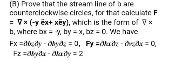 (B) Prove that the stream line of b are
counterclockwise circles, for that calculate F
= V x (-y ěx+ xěy), which is the form of V x
b, where bx = -y, by = x, bz = 0. We have
Fx -дbzду - дѣудх 3 0, Fy %3дbхдz - дугдх — 0,
Fz -Dbyдх - дѣхду %3 2
0, Fy %3Dдbхдг - дугдх —D 0,

