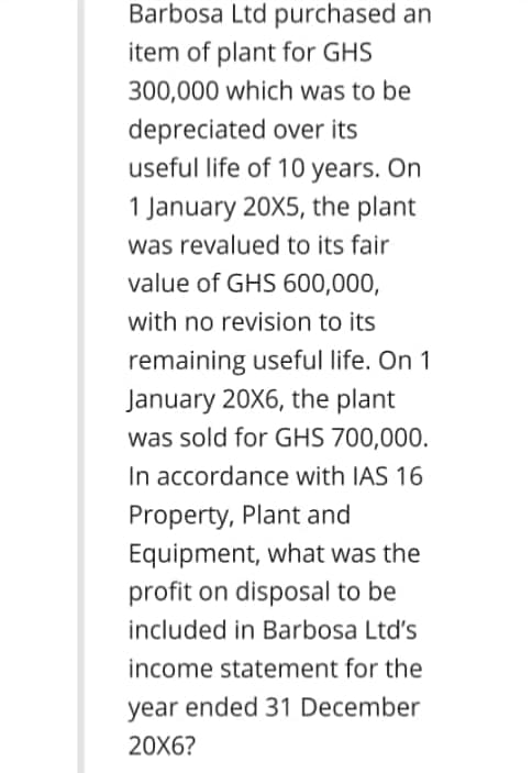 Barbosa Ltd purchased an
item of plant for GHS
300,000 which was to be
depreciated over its
useful life of 10 years. On
1 January 20X5, the plant
was revalued to its fair
value of GHS 600,000,
with no revision to its
remaining useful life. On 1
January 20X6, the plant
was sold for GHS 700,000.
In accordance with IAS 16
Property, Plant and
Equipment, what was the
profit on disposal to be
included in Barbosa Ltd's
income statement for the
year ended 31 December
20X6?
