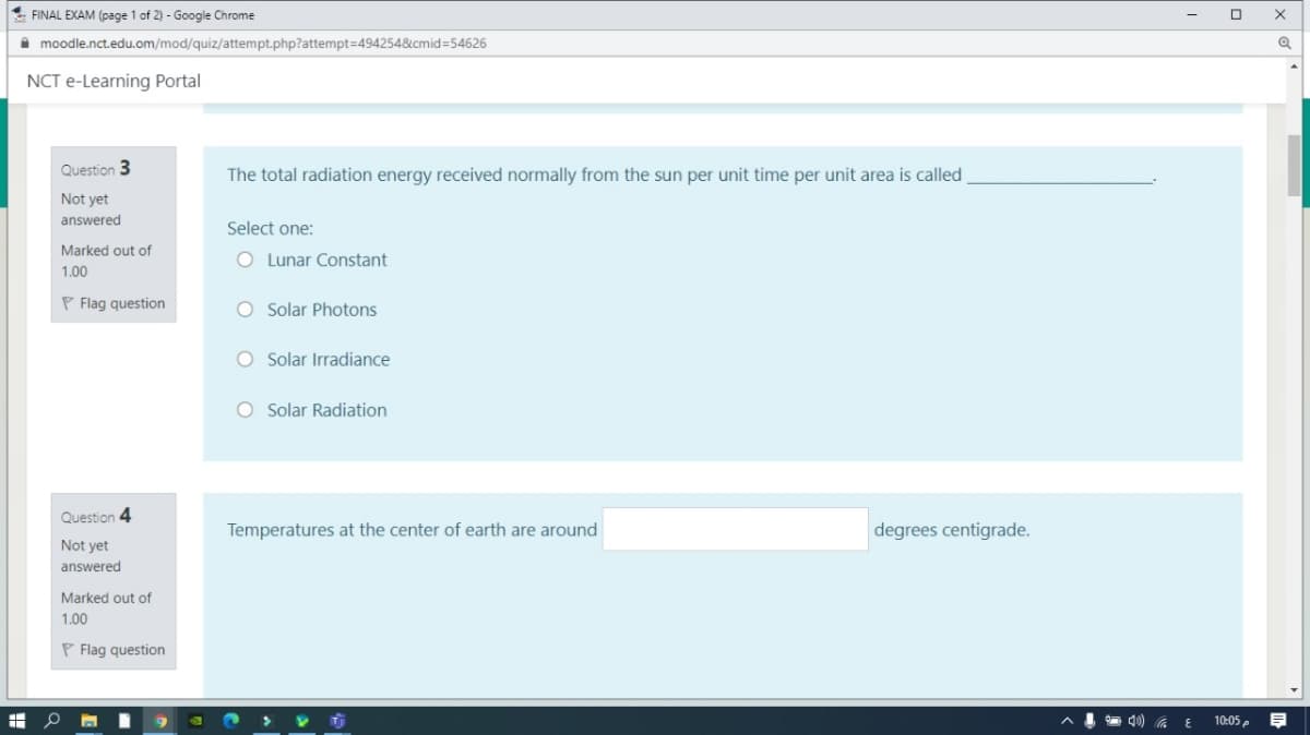 FINAL EXAM (page 1 of 2) - Google Chrome
i moodle.nct.edu.om/mod/quiz/attempt.php?attempt=494254&cmid=54626
NCT e-Learning Portal
Question 3
The total radiation energy received normally from the sun per unit time per unit area is called
Not yet
answered
Select one:
Marked out of
O Lunar Constant
1.00
P Flag question
O Solar Photons
O Solar Irradiance
O Solar Radiation
Question 4
Temperatures at the center of earth are around
degrees centigrade.
Not yet
answered
Marked out of
1.00
P Flag question
10:05 p
