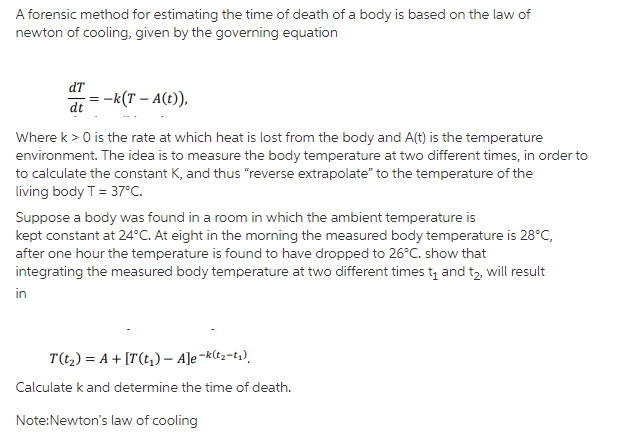 A forensic method for estimating the time of death of a body is based on the law of
newton of cooling, given by the governing equation
dT
= -k(T – A(t)),
dt
Where k > 0 is the rate at which heat is lost from the body and A(t) is the temperature
environment. The idea is to measure the body temperature at two different times, in order to
to calculate the constant K, and thus "reverse extrapolate" to the temperature of the
living body T = 37°C.
Suppose a body was found in a room in which the ambient temperature is
kept constant at 24°C. At eight in the morning the measured body temperature is 28°C,
after one hour the temperature is found to have dropped to 26°C. show that
integrating the measured body temperature at two different times t, and t2, will result
in
T(t,) = A + [T(t,) – A]e¬k(t2=t;).
Calculate k and determine the time of death.
Note:Newton's law of cooling
