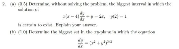 2. (a) (0,5) Determine, without solving the problem, the biggest interval in which the
solution of
dy
x(x – 4)+y = 2r, y(2) = 1
is certain to exist. Explain your answer.
(b) (1,0) Determine the biggest set in the ry-plane in which the equation
dy
dr
