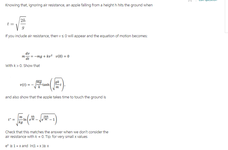 Knowing that, ignoring air resistance, an apple falling from a height h hits the ground when
2h
t =
If you include air resistance, then vs 0 willappear and the equation of motion becomes:
dv
m = -mg + kv² v(0) = 0
dt
With k> 0. Show that
mg
gk
v(t) = -
tanh
m
and also show that the apple takes time to touch the ground is
kh
2kh
e m
kg
Check that this matches the answer when we don't consider the
air resistance with k → 0. Tip: for very small x values
ex 1+x and In1 + x )= x

