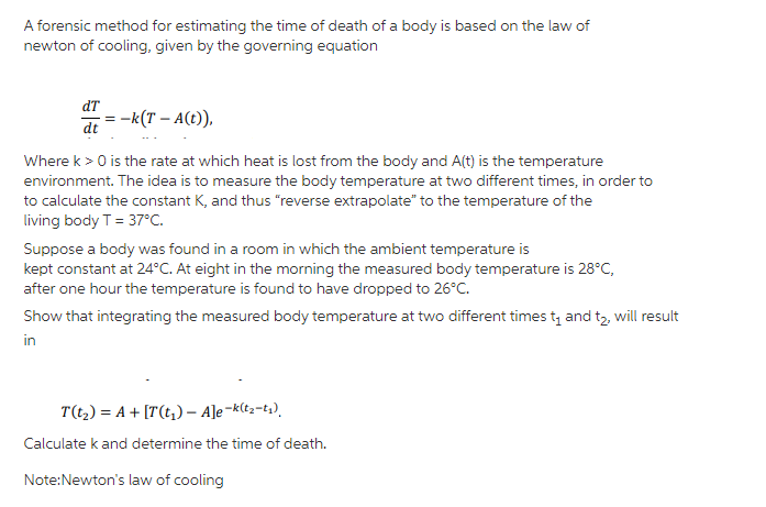 A forensic method for estimating the time of death of a body is based on the law of
newton of cooling, given by the governing equation
dT
:-k(T – A(t)),
dt
Where k > 0 is the rate at which heat is lost from the body and A(t) is the temperature
environment. The idea is to measure the body temperature at two different times, in order to
to calculate the constant K, and thus "reverse extrapolate" to the temperature of the
living body T = 37°C.
Suppose a body was found in a room in which the ambient temperature is
kept constant at 24°C. At eight in the morning the measured body temperature is 28°C,
after one hour the temperature is found to have dropped to 26°C.
Show that integrating the measured body temperature at two different times ty and tz, will result
in
T(t,) = A + [T(t,) – A]e¬k(t2-t;),
Calculate k and determine the time of death.
Note:Newton's law of cooling
