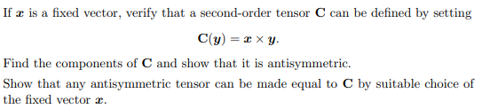 If æ is a fixed vector, verify that a second-order tensor C can be defined by setting
C(y) = x x y.
Find the components of C and show that it is antisymmetric.
Show that any antisymmetric tensor can be made equal to C by suitable choice of
the fixed vector r.
