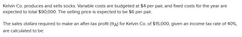 Kelvin Co. produces and sells socks. Variable costs are budgeted at $4 per pair, and fixed costs for the year are
expected to total $90,000. The selling price is expected to be $6 per pair.
The sales dollars required to make an after-tax profit (TTA) for Kelvin Co. of $15,000, given an income tax rate of 40%,
are calculated to be:
