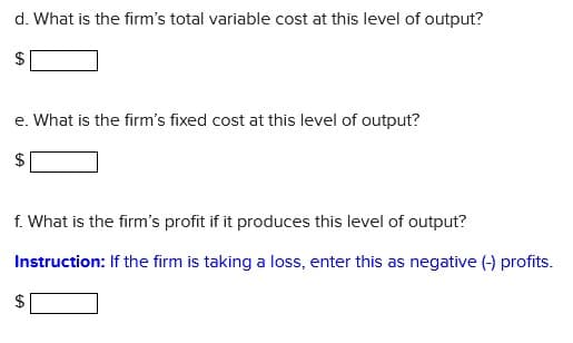 d. What is the firm's total variable cost at this level of output?
e. What is the firm's fixed cost at this level of output?
f. What is the firm's profit if it produces this level of output?
Instruction: If the firm is taking a loss, enter this as negative (-) profits.
$
%24
%24
