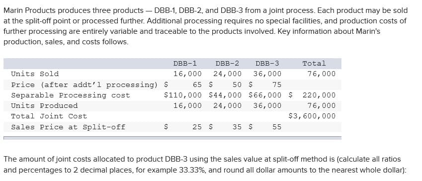 Marin Products produces three products – DBB-1, DBB-2, and DBB-3 from a joint process. Each product may be sold
at the split-off point or processed further. Additional processing requires no special facilities, and production costs of
further processing are entirely variable and traceable to the products involved. Key information about Marin's
production, sales, and costs follows.
DBB-1
DBB-2
DBB-3
Total
Units Sold
16,000
24,000
36,000
76,000
Price (after addt'l processing) $
65 $
50 $
75
Separable Processing cost
$110,000 $44,000 $66,000 $
220,000
Units Produced
16,000
24,000
36,000
76,000
Total Joint Cost
$3,600,000
Sales Price at Split-off
25 $
35 $
55
The amount of joint costs allocated to product DBB-3 using the sales value at split-off method is (calculate all ratios
and percentages to 2 decimal places, for example 33.33%, and round all dollar amounts to the nearest whole dollar):
