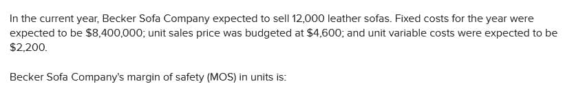 In the current year, Becker Sofa Company expected to sell 12,000 leather sofas. Fixed costs for the year were
expected to be $8,400,000; unit sales price was budgeted at $4,600; and unit variable costs were expected to be
$2,200.
Becker Sofa Company's margin of safety (MOS) in units is:
