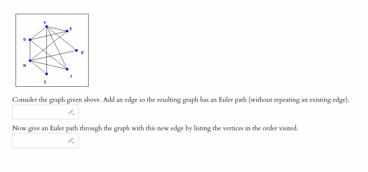 G
H
F
I
E
D
Consider the graph given above. Add an edge so the resulting graph has an Euler path (without repeating an existing edge).
Now give an Euler path through the graph with this new edge by listing the vertices in the order visited.