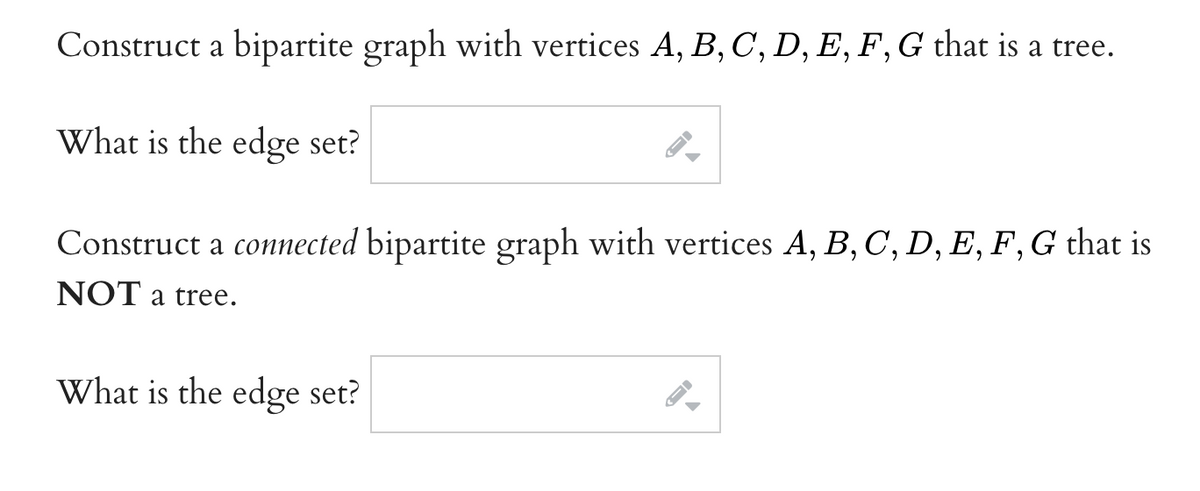 Construct a bipartite graph with vertices A, B, C, D, E, F, G that is a tree.
What is the edge set?
Construct a connected bipartite graph with vertices A, B, C, D, E, F, G that is
NOT a tree.
What is the edge set?
ID