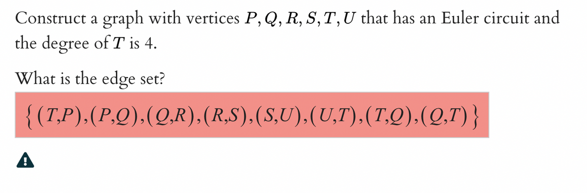 Construct a graph with vertices P, Q, R, S, T, U that has an Euler circuit and
the degree of T is 4.
What is the edge set?
{(T,P),(P,Q),(Q,R),(R,S),(S,U),(U,T),(T,Q),(Q,T)}