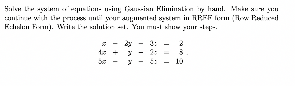 Solve the system of equations using Gaussian Elimination by hand. Make sure you
continue with the process until your augmented system in RREF form (Row Reduced
Echelon Form). Write the solution set. You must show your steps.
X
4x
5x
+
2y
Y
Y
= 2
3z
2z =
5z =
8.
10