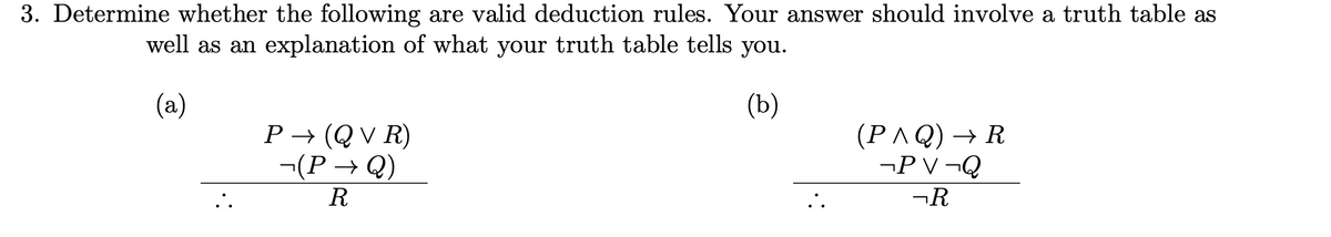 3. Determine whether the following are valid deduction rules. Your answer should involve a truth table as
well as an explanation of what your truth table tells you.
(a)
(b)
P→ (QVR)
-(P→Q)
(P^Q) → R
¬PV ¬Q
R
¬R