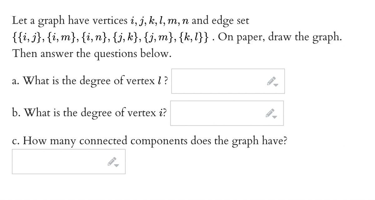 Let a graph have vertices i, j, k, l, m, n and edge set
{{i, j}, {i, m}, {i,n}, {j, k}, {j,m}, {k, l}} . On paper, draw the graph.
Then answer the questions below.
a. What is the degree of vertex 1?
b. What is the degree of vertex i?
c. How many connected components does the graph have?
->
←
10
-