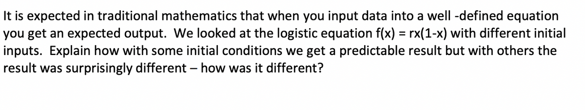 It is expected in traditional mathematics that when you input data into a well-defined equation
you get an expected output. We looked at the logistic equation f(x) = rx(1-x) with different initial
inputs. Explain how with some initial conditions we get a predictable result but with others the
result was surprisingly different - how was it different?