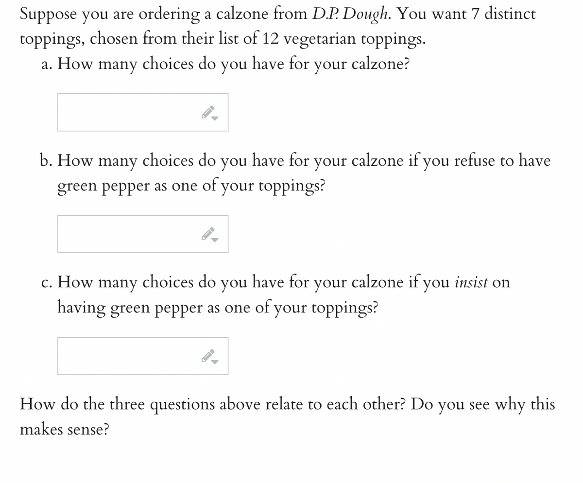 Suppose you are ordering a calzone from D.P. Dough. You want 7 distinct
toppings, chosen from their list of 12 vegetarian toppings.
choices do you have for your calzone?
a. How
many
→
b. How many choices do you have for your calzone if you refuse to have
green pepper as one of your toppings?
→
c. How many choices do you have for your calzone if you insist on
having green pepper as one of your toppings?
←
How do the three questions above relate to each other? Do you see why this
makes sense?