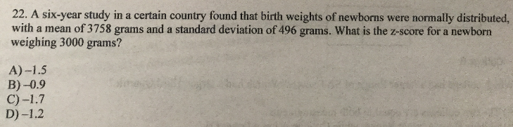 22. A six-year study in a certain country found that birth weights of newborns were normally distributed,
with a mean of 3758 grams and a standard deviation of 496 grams. What is the z-score for a newborn
weighing 3000 grams?
A)-1.5
B) -0.9
C)-1.7
D)-1.2
