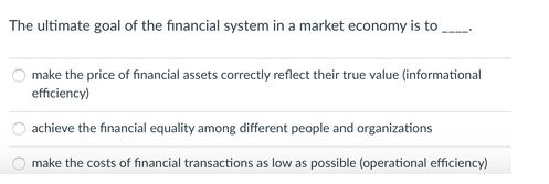 The ultimate goal of the financial system in a market economy is to
make the price of financial assets correctly reflect their true value (informational
efficiency)
achieve the financial equality among different people and organizations
make the costs of financial transactions as low as possible (operational efficiency)

