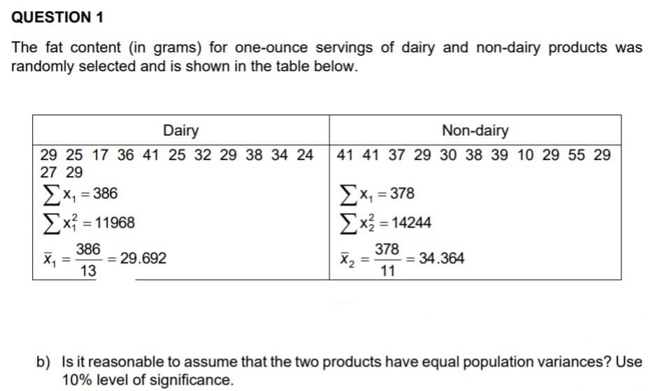 QUESTION 1
The fat content (in grams) for one-ounce servings of dairy and non-dairy products was
randomly selected and is shown in the table below.
Dairy
Non-dairy
41 41 37 29 30 38 39 10 29 55 29
29 25 17 36 41 25 32 29 38 34 24
27 29
Ex, = 386
Ex, =
ΣΧ,-378
Ex = 11968
Ex3 = 14244
%3D
386
= 29.692
X, =
13
378
X2
= 34.364
%3D
11
b) Is it reasonable to assume that the two products have equal population variances? Use
10% level of significance.
