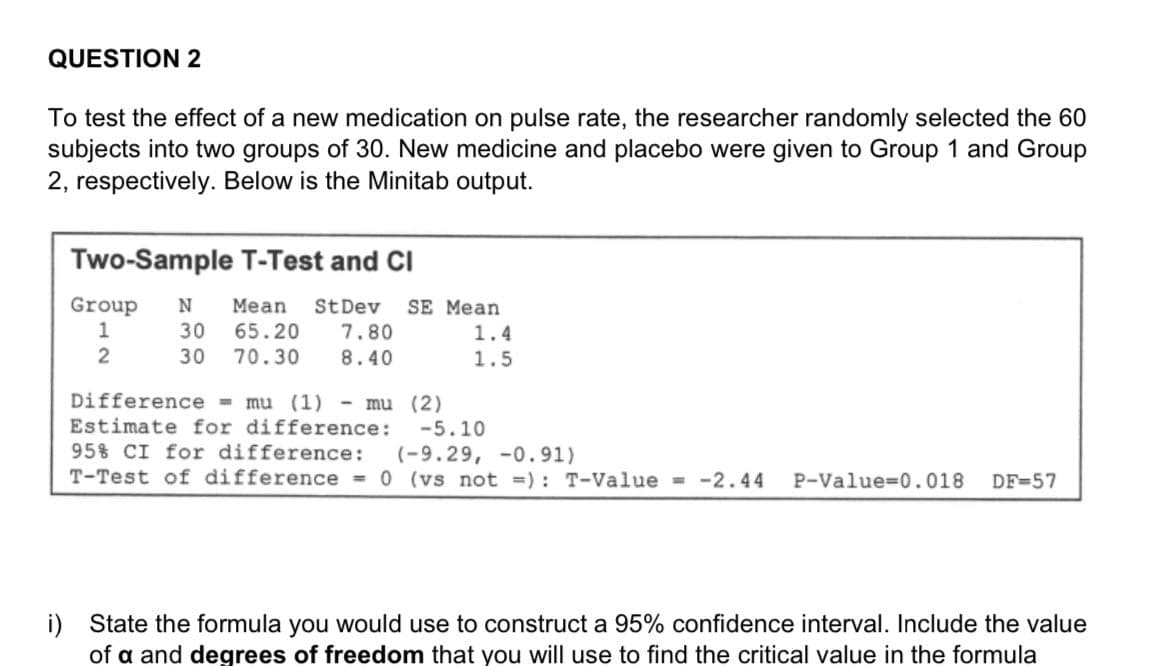 QUESTION 2
To test the effect of a new medication on pulse rate, the researcher randomly selected the 60
subjects into two groups of 30. New medicine and placebo were given to Group 1 and Group
2, respectively. Below is the Minitab output.
Two-Sample T-Test and CI
Group
1
N
Мean
StDev
7.80
SE Mean
30
65.20
1.4
2
30
70.30
8.40
1.5
Difference = mu (1) - mu (2)
Estimate for difference: -5.10
95% CI for difference:
(-9.29, -0. 91)
T-Test of difference = 0 (vs not =): T-Value = -2.44
P-Value=0.018
DF=57
i) State the formula you would use to construct a 95% confidence interval. Include the value
of a and degrees of freedom that you will use to find the critical value in the formula
