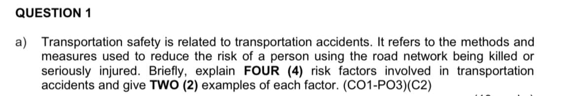 QUESTION 1
a) Transportation safety is related to transportation accidents. It refers to the methods and
measures used to reduce the risk of a person using the road network being killed or
seriously injured. Briefly, explain FOUR (4) risk factors involved in transportation
accidents and give TWO (2) examples of each factor. (CO1-PO3)(C2)
