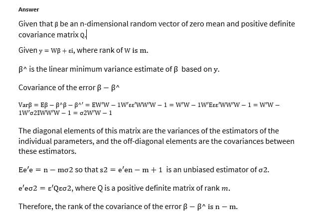 Answer
Given that p be an n-dimensional random vector of zero mean and positive definite
covariance matrix Ql
Given y = WB + ei, where rank of w is m.
B^ is the linear minimum variance estimate of ß based on y.
Covariance of the error ß - B^
Varß = Eß – B^B – BA" = EW'W – 1W'ee'www –1 = w'W – 1W'Eɛ='WW'W – 1 = w'W -
1w'62IWW'w – 1 = 02W'W – 1
The diagonal elements of this matrix are the variances of the estimators of the
individual parameters, and the off-diagonal elements are the covariances between
these estimators.
Ee'e = n – mo2 so that s2 = e'en – m +1 is an unbiased estimator of o2.
e'eo2 = e'Qeo2, where Q is a positive definite matrix of rank m.
Therefore, the rank of the covariance of the error ß - B^ is n – m.
