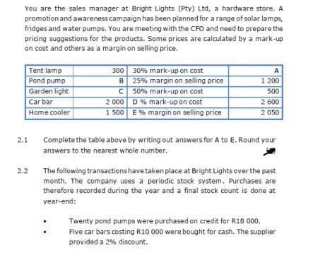 You are the sales manager at Bright Lights (Pty) Ltd, a hardware store. A
promotion and awareness campaign has been planned for a range of solar lamps,
fridges and water pumps. You are meeting with the CFO and need to prepare the
pricing suggestions for the products. Some prices are calculated by a mark-up
on cost and others as a margin on selling price.
Tent lamp
Pond pump
300 30% mark-up on cost
B 25% margin on selling price
50% mark-up on cost
2 000 D % mark-up on cost
A
1 200
Garden light
500
Car bar
2 600
Home cooler
1 500 E % margin on selling price
2 050
2.1
Complete the table above by writing out answers for A to E. Round your
answers to the nearest whole number.
2.2
The following transactions have taken place at Bright Lights over the past
month. The company uses a periodic stock system. Purchases are
therefore recorded during the year and a final stock count is done at
year-end:
Twenty pond pumps were purchased on credit for R18 000.
Five car bars costing R10 000 were bought for cash. The supplier
provided a 2% discount.
