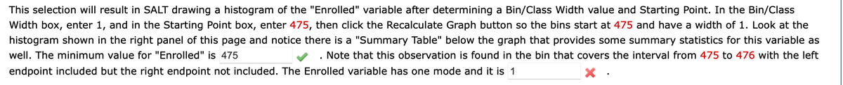 This selection will result in SALT drawing a histogram of the "Enrolled" variable after determining a Bin/Class Width value and Starting Point. In the Bin/Class
Width box, enter 1, and in the Starting Point box, enter 475, then click the Recalculate Graph button so the bins start at 475 and have a width of 1. Look at the
histogram shown in the right panel of this page and notice there is a "Summary Table" below the graph that provides some summary statistics for this variable as
well. The minimum value for "Enrolled" is 475
. Note that this observation is found in the bin that covers the interval from 475 to 476 with the left
endpoint included but the right endpoint not included. The Enrolled variable has one mode and it is 1