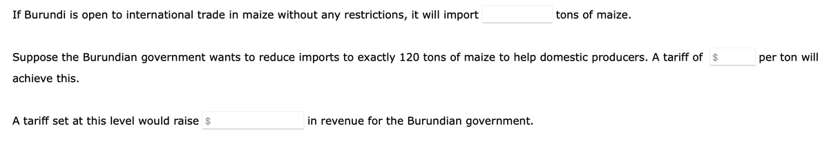 If Burundi is open to international trade in maize without any restrictions, it will import
tons of maize.
Suppose the Burundian government wants to reduce imports to exactly 120 tons of maize to help domestic producers. A tariff of $
per ton will
achieve this.
A tariff set at this level would raise $
in revenue for the Burundian government.
