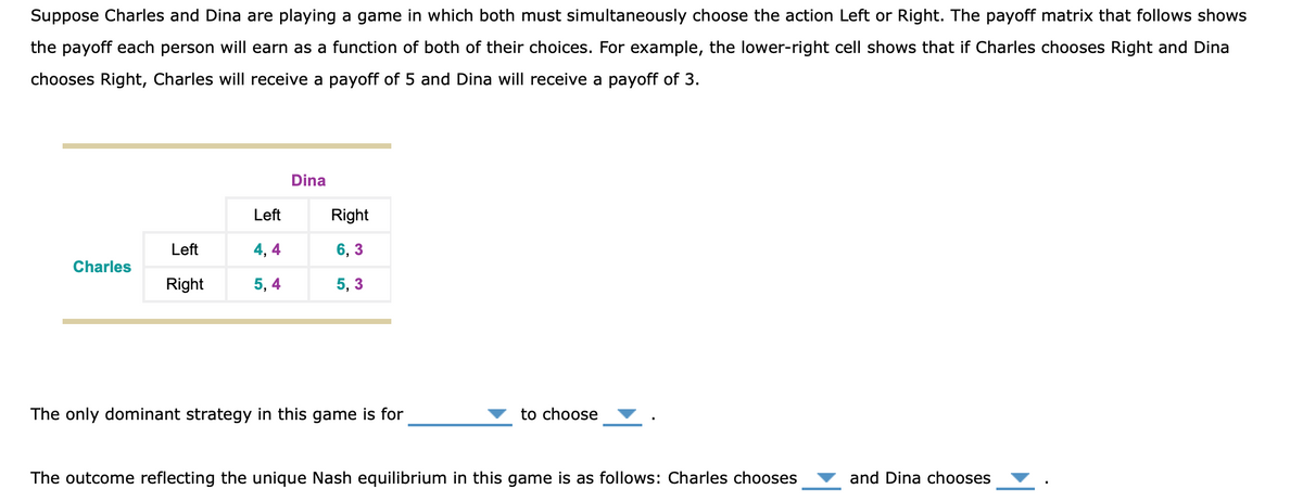 Suppose Charles and Dina are playing a game in which both must simultaneously choose the action Left or Right. The payoff matrix that follows shows
the payoff each person will earn as a function of both of their choices. For example, the lower-right cell shows that if Charles chooses Right and Dina
chooses Right, Charles will receive a payoff of 5 and Dina will receive a payoff of 3.
Dina
Left
Right
Left
4, 4
6, 3
Charles
Right
5, 4
5, 3
The only dominant strategy in this game is for
to choose
The outcome reflecting the unique Nash equilibrium in this game is as follows: Charles chooses
and Dina chooses
