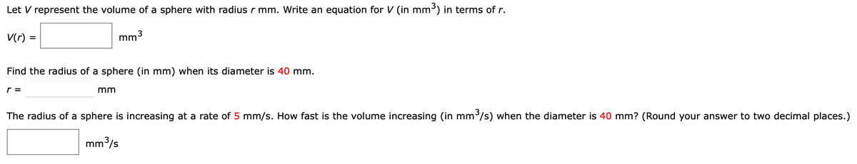 Let V represent the volume of a sphere with radius r mm. Write an equation for V (in mm³) in terms of r.
V(r) =
mm3
Find the radius of a sphere (in mm) when its diameter is 40 mm.
r =
mm
The radius of a sphere is increasing at a rate of 5 mm/s. How fast is the volume increasing (in mm³/s) when the diameter is 40 mm? (Round your answer to two decimal places.)
mm3/s

