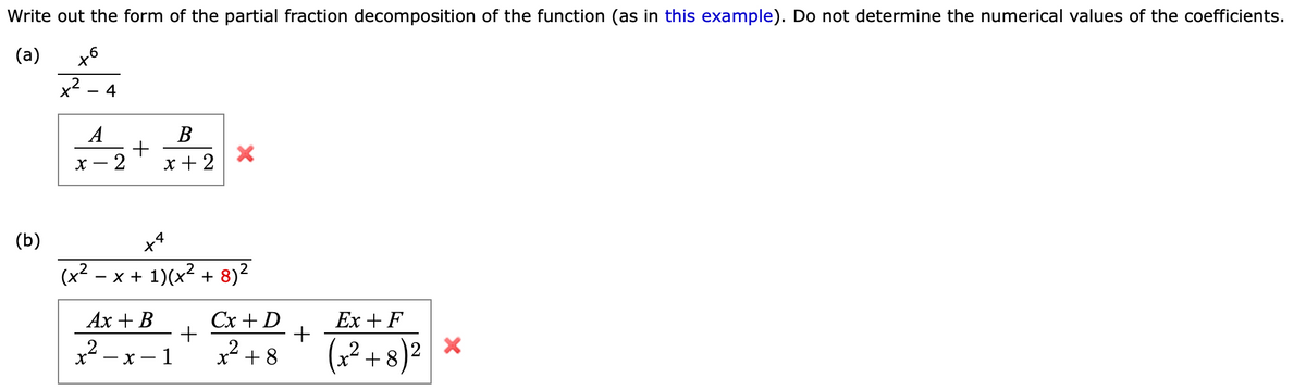 Write out the form of the partial fraction decomposition of the function (as in this example). Do not determine the numerical values of the coefficients.
(a)
to
(b)
-
4
A
X
2
+
B
x + 2
+4
(+² - x + 1)(x² + 8)²
Ax + B
x²-x-1
X
+
Cx + D
x² +8
+
Ex + F
(x²+8)²
X