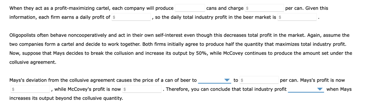 When they act as a profit-maximizing cartel, each company will produce
cans and charge $
per can. Given this
information, each firm earns a daily profit of $
so the daily total industry profit in the beer market is $
Oligopolists often behave noncooperatively and act in their own self-interest even though this decreases total profit in the market. Again, assume the
two companies form a cartel and decide to work together. Both firms initially agree to produce half the quantity that maximizes total industry profit.
Now, suppose that Mays decides to break the collusion and increase its output by 50%, while McCovey continues to produce the amount set under the
collusive agreement.
Mays's deviation from the collusive agreement causes the price of a can of beer to
to $
per can. Mays's profit is now
24
while McCovey's profit is now $
Therefore, you can conclude that total industry profit
when Mays
increases its output beyond the collusive quantity.
