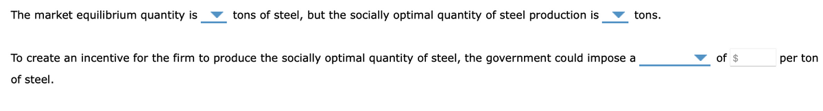 The market equilibrium quantity is
tons of steel, but the socially optimal quantity of steel production is
tons.
To create an incentive for the firm to produce the socially optimal quantity of steel, the government could impose a
of $
per ton
of steel.

