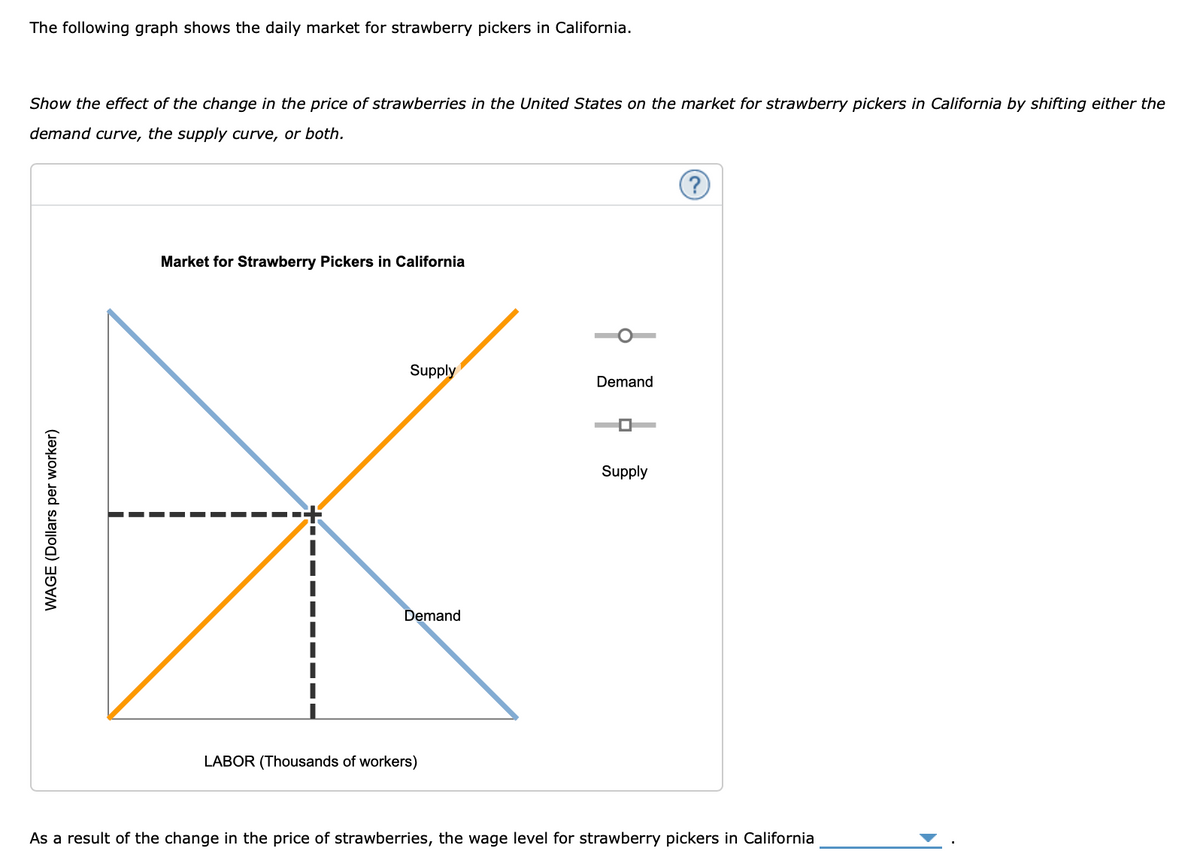 The following graph shows the daily market for strawberry pickers in California.
Show the effect of the change in the price of strawberries in the United States on the market for strawberry pickers in California by shifting either the
demand curve, the supply curve, or both.
Market for Strawberry Pickers in California
Supply
Demand
Supply
Demand
LABOR (Thousands of workers)
As a result of the change in the price of strawberries, the wage level for strawberry pickers in California
WAGE (Dollars per worker)
