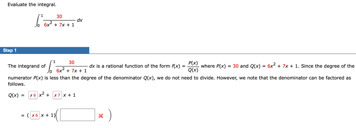 Evaluate the integral.
Step 1
'1
30
bo 5x² + 2x + 1 x
dx
7x
1
30
6²
where P(x): = 30 and Q(x) = 6x² + 7x + 1. Since the degree of the
10 6x² + 7x + 1
numerator P(x) is less than the degree of the denominator Q(x), we do not need to divide. However, we note that the denominator can be factored as
follows.
Q(x) = X 6 X² + x 7 x + 1
The integrand of
=
(x6x + 1)(
dx is a rational function of the form f(x) :
=
X
)
P(x)
Q(x)