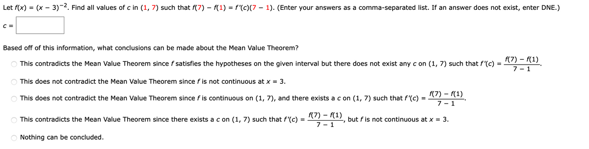 Let f(x) = (x - 3)-2. Find all values of c in (1, 7) such that f(7) – f(1) = f'(c)(7 – 1). (Enter your answers as a comma-separated list. If an answer does not exist, enter DNE.)
с 3
Based off of this information, what conclusions can be made about the Mean Value Theorem?
f(7) – f(1)
This contradicts the Mean Value Theorem since f satisfies the hypotheses on the given interval but there does not exist any c on (1, 7) such that f'(c)
7 - 1
This does not contradict the Mean Value Theorem since f is not continuous at x = 3.
f(7) – f(1)
This does not contradict the Mean Value Theorem since f is continuous on (1, 7), and there exists a c on (1, 7) such that f '(c)
7 – 1
F(7) – f(1)
This contradicts the Mean Value Theorem since there exists a c on (1, 7) such that f'(c) =
but f is not continuous at x = 3.
7 - 1
Nothing can be concluded.
