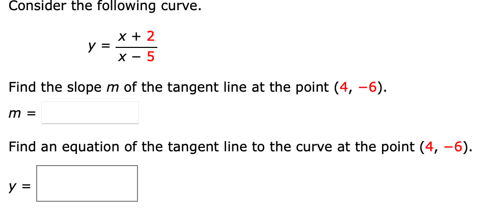 Čonsider the following curve.
х+ 2
y =
х — 5
Find the slope m of the tangent line at the point (4, -6).
m =
Find an equation of the tangent line to the curve at the point (4, –6).
y =
