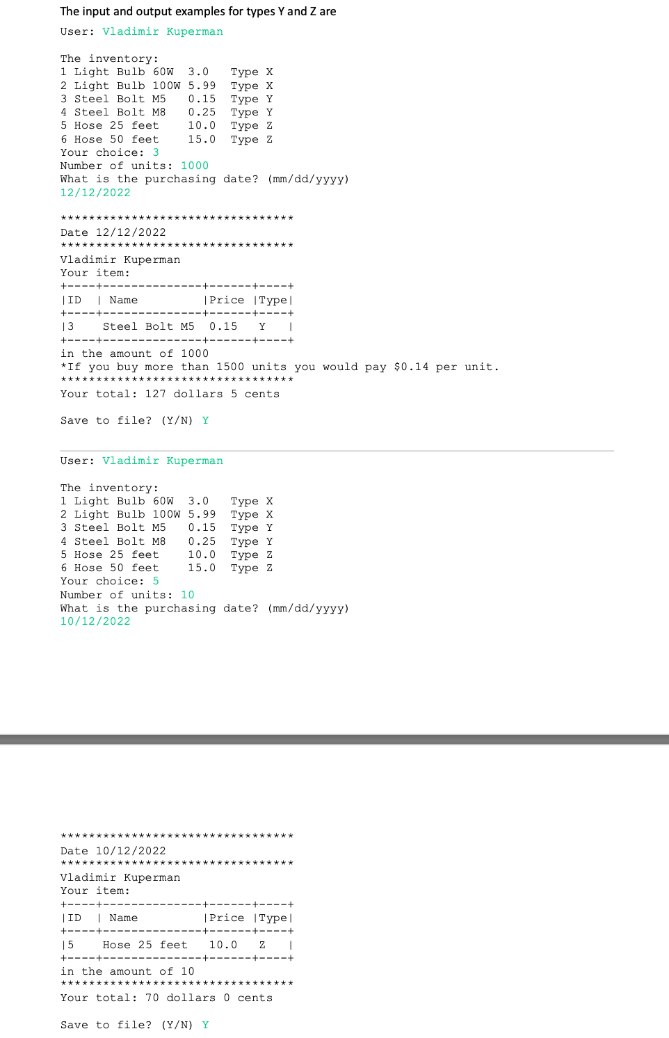 The input and output examples for types Y and Z are
User: Vladimir Kuperman
The inventory:
1 Light Bulb 60W 3.0
2 Light Bulb 100W 5.99
0.15
0.25
Туре X
Туре х
Туре Y
Туре Y
Туре Z
Туре z
3 Steel Bolt M5
4 Steel Bolt M8
5 Hose 25 feet
10.0
6 Hose 50 feet
15.0
Your choice: 3
Number of units: 1000
What is the purchasing date? (mm/dd/yyyy)
12/12/2022
***
Date 12/12/2022
Vladimir Kuperman
Your item:
+----+-
+----+
|ID
| Name
|Price |Type|
+----+--
----+----+
13
Steel Bolt M5
0.15
Y
+----+
in the amount of 1000
*If you buy more than 1500 units you would pay $0.14 per unit.
****
Your total: 127 dollars 5 cents
Save to file? (Y/N) Y
User: Vladimir Kuperman
The inventory:
1 Light Bulb 60W
2 Light Bulb 100W 5.99
3 Steel Bolt M5
Туре X
Туре х
Туре Y
Туре Y
Туре 2
Туре Z
3.0
0.15
4 Steel Bolt M8
0.25
5 Hose 25 feet
10.0
6 Hose 50 feet
15.0
Your choice: 5
Number of units: 10
What is the purchasing date? (mm/dd/yyyy)
10/12/2022
***
*********
Date 10/12/2022
****
Vladimir Kuperman
Your item:
+----+-
+----+
|ID
| Name
|Price |Type|
+----+
-----+
----
15
Hose 25 feet
10.0
+----+
in the amount of 10
Your total: 70 dollars 0 cents
Save to file? (Y/N) Y
