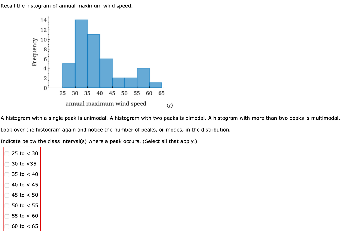 Recall the histogram of annual maximum wind speed.
Frequency
оооооо
25 to 30
30 to <35
35 to 40
A histogram with a single peak is unimodal. A histogram with two peaks is bimodal. A histogram with more than two peaks is multimodal.
Look over the histogram again and notice the number of peaks, or modes, in the distribution.
Indicate below the class interval(s) where a peak occurs. (Select all that apply.)
40 to 45
45 to < 50
50 to < 55
55 to < 60
14
12
10
60 to < 65
co
4
25 30 35 40 45 50 55 60 65
annual maximum wind speed
