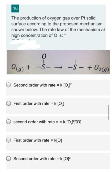 10
The production of oxygen gas over Pt solid
surface according to the proposed mechanism
shown below. The rate law of the mechanism at
high concentration of O is: *
O(9) + -Š-
→ -S - +02(g)
-S- →
Second order with rate = k [0]?
First order with rate = k [0]
second order with rate = = k (0,P/[O]
First order with rate = k[O]
Second order with rate k [O]?
