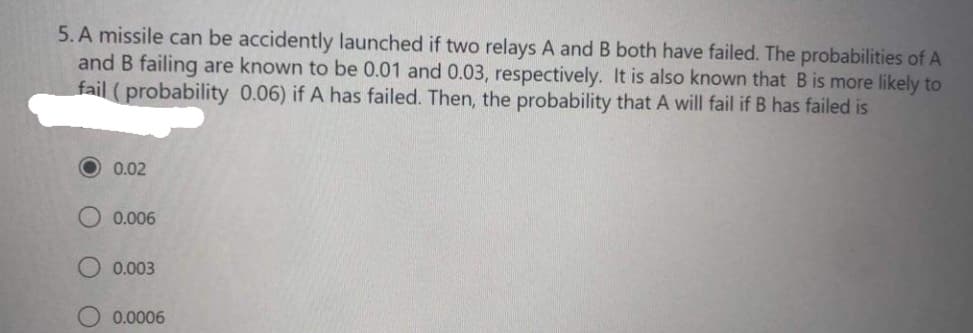 5. A missile can be accidently launched if two relays A and B both have failed. The probabilities of A
and B failing are known to be 0.01 and 0.03, respectively. It is also known that B is more likely to
fail (probability 0.06) if A has failed. Then, the probability that A will fail if B has failed is
0.02
0.006
0.003
0.0006
O O
