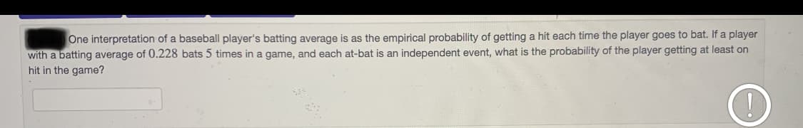 One interpretation of a baseball player's batting average is as the empirical probability of getting a hit each time the player goes to bat. If a player
with a batting average of 0.228 bats 5 times in a game, and each at-bat is an independent event, what is the probability of the player getting at least on
hit in the game?
