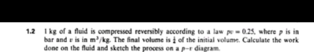 1.2 I kg of a fluid is compressed reversibly according to a law pu = 0.25, where p is in
bar and r is in m'/kg. The final volume is į of the initial volume. Calculate the work
done on the fluid and sketch the process on a p-r diagram.
