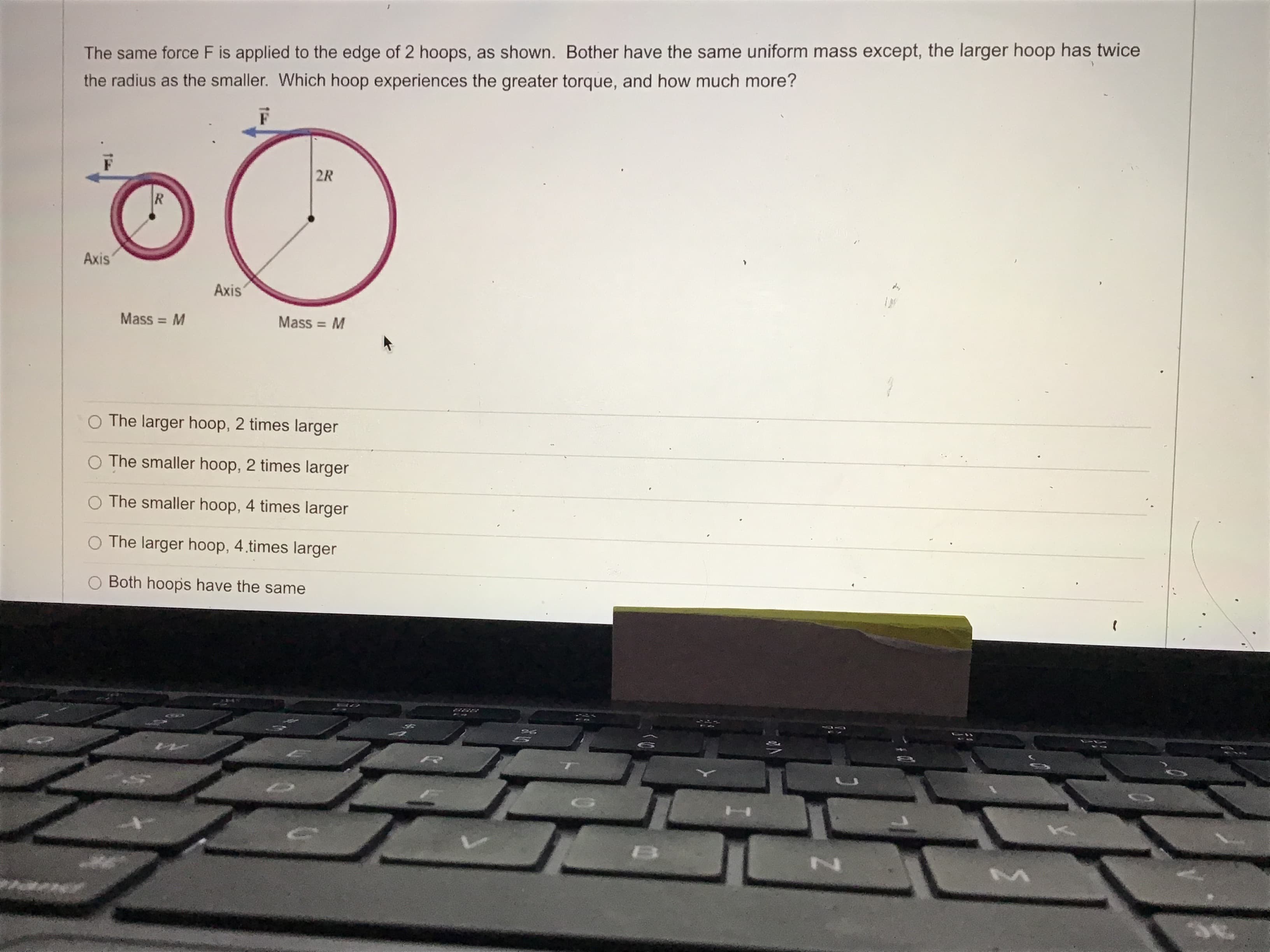 The same force F is applied to the edge of 2 hoops, as shown. Bother have the same uniform mass except, the larger hoop has twice
the radius as the smaller. Which hoop experiences the greater torque, and how much more?
2R
R
Axis
Axis
Mass = M
Mass = M
%3D
O The larger hoop, 2 times larger
O The smaller hoop, 2 times larger
O The smaller hoop, 4 times larger
O The larger hoop, 4.times larger
O Both hoops have the same
BSB

