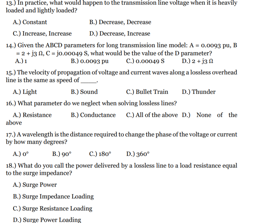13.) In practice, what would happen to the transmission line voltage when it is heavily
loaded and lightly loaded?
A.) Constant
B.) Decrease, Decrease
C.) Increase, Increase
D.) Decrease, Increase
14.) Given the ABCD parameters for long transmission line model: A = 0.0093 pu, B
= 2 + j3 N, C = jo.o0049 S, what would be the value of the D parameter?
A.) 1
B.) 0.0093 pu
C.) 0.00049 S
D.) 2 + j3 N
15.) The velocity of propagation of voltage and current waves along a lossless overhead
line is the same as speed of
A.) Light
B.) Sound
C.) Bullet Train
D.) Thunder
16.) What parameter do we neglect when solving lossless lines?
A.) Resistance
above
B.) Conductance
C.) All of the above D.) None of the
17.) A wavelength is the distance required to change the phase of the voltage or current
by how many degrees?
А.) о°
В.) 90°
C.) 180°
D.) 360°
18.) What do you call the power delivered by a lossless line to a load resistance equal
to the surge impedance?
A.) Surge Power
B.) Surge Impedance Loading
C.) Surge Resistance Loading
D.) Surge Power Loading
