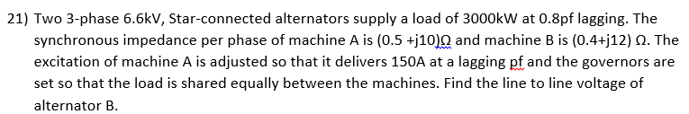 21) Two 3-phase 6.6kV, Star-connected alternators supply a load of 3000kW at 0.8pf lagging. The
synchronous impedance per phase of machine A is (0.5 +j10)Q and machine B is (0.4+j12) Q. The
excitation of machine A is adjusted so that it delivers 150A at a lagging pf and the governors are
set so that the load is shared equally between the machines. Find the line to line voltage of
alternator B.
