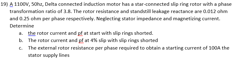 19) A 1100V, 50hz, Delta connected induction motor has a star-connected slip ring rotor with a phase
transformation ratio of 3.8. The rotor resistance and standstill leakage reactance are 0.012 ohm
and 0.25 ohm per phase respectively. Neglecting stator impedance and magnetizing current.
Determine
a. the rotor current and pf at start with slip rings shorted.
b. The rotor current and pf at 4% slip with slip rings shorted
The external rotor resistance per phase required to obtain a starting current of 100A the
C.
stator supply lines
