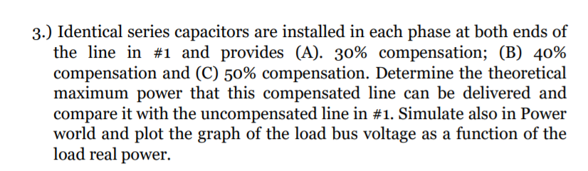 3.) Identical series capacitors are installed in each phase at both ends of
the line in #1 and provides (A). 30% compensation; (B) 40%
compensation and (C) 50% compensation. Determine the theoretical
maximum power that this compensated line can be delivered and
compare it with the uncompensated line in #1. Simulate also in Power
world and plot the graph of the load bus voltage as a function of the
load real power.
