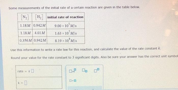 Some measurements of the initial rate of a certain reaction are given in the table below.
[N₂] [H₂] initial rate of reaction
1.18M 0.942 M
10 M/s
1.18M 4.01 M
0.356M 0.942 M
rate=&
9.00 x
k = 0
10¹ M/s
8.19 × 10¹ M/s
Use this information to write a rate law for this reaction, and calculate the value of the rate constant k.
Round your value for the rate constant to 3 significant digits. Also be sure your answer has the correct unit symbol
1.63 x
1.9 0
0.0